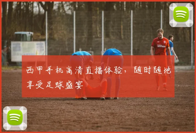 西甲手机高清直播体验，随时随地享受足球盛宴